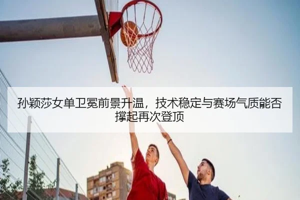 孙颖莎女单卫冕前景升温，技术稳定与赛场气质能否撑起再次登顶